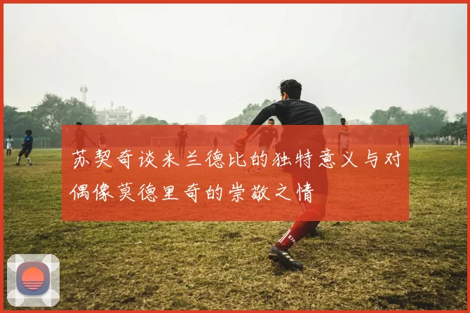苏契奇谈米兰德比的独特意义与对偶像莫德里奇的崇敬之情