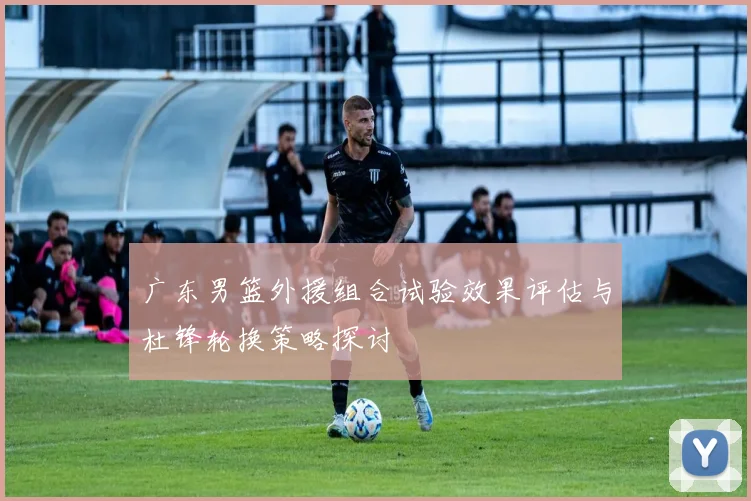 广东男篮外援组合试验效果评估与杜锋轮换策略探讨