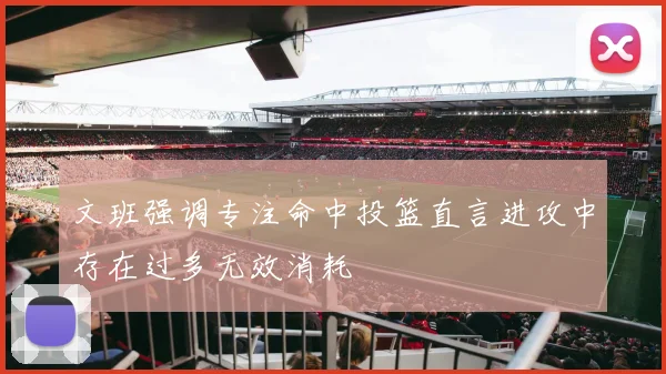 文班强调专注命中投篮直言进攻中存在过多无效消耗
