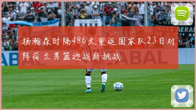 杨瀚森时隔486天重返国家队23日对阵荷兰男篮迎战新挑战