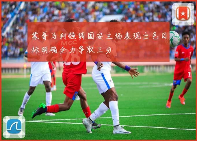 蒙哥马利强调国安主场表现出色目标明确全力争取三分