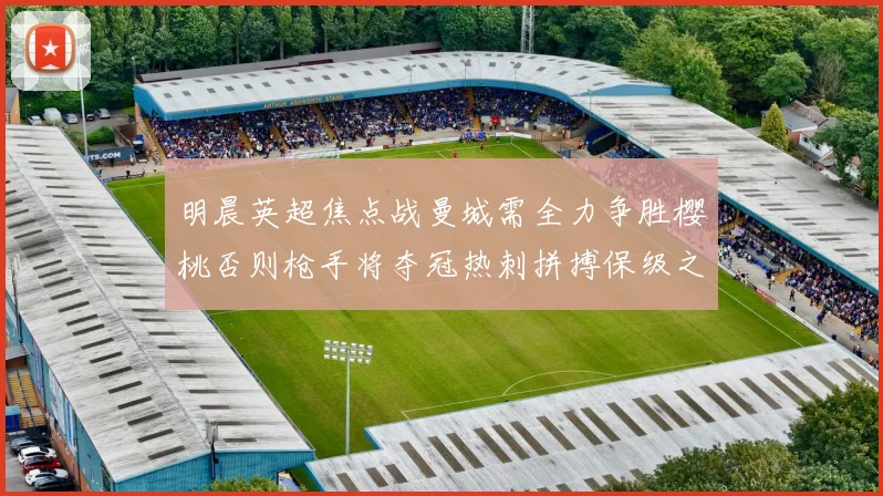 明晨英超焦点战曼城需全力争胜樱桃否则枪手将夺冠热刺拼搏保级之路