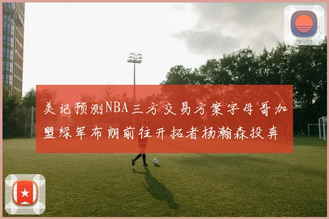 美记预测NBA三方交易方案字母哥加盟绿军布朗前往开拓者杨瀚森投奔雄鹿