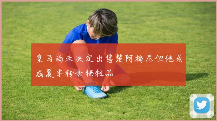 皇马尚未决定出售楚阿梅尼但他或成夏季转会牺牲品