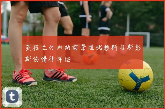英格兰对加纳前景堪忧赖斯与斯彭斯伤情待评估