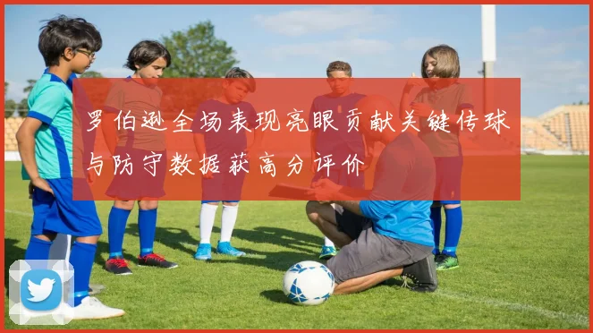 罗伯逊全场表现亮眼贡献关键传球与防守数据获高分评价