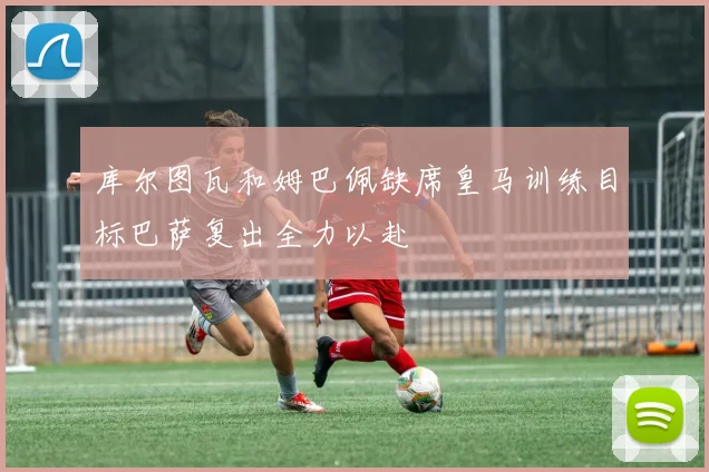 库尔图瓦和姆巴佩缺席皇马训练目标巴萨复出全力以赴