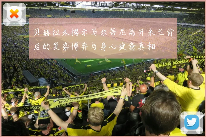 贝赫拉米揭示马尔蒂尼离开米兰背后的复杂博弈与身心疲惫真相