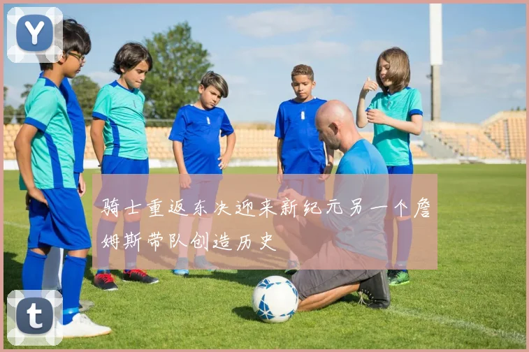 骑士重返东决迎来新纪元另一个詹姆斯带队创造历史
