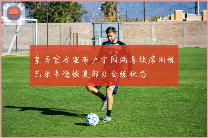 皇马官方宣布卢宁因病毒缺席训练巴尔韦德恢复部分合练状态
