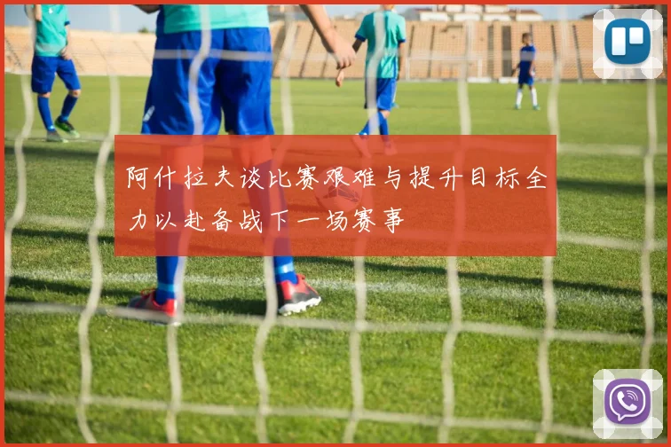 阿什拉夫谈比赛艰难与提升目标全力以赴备战下一场赛事