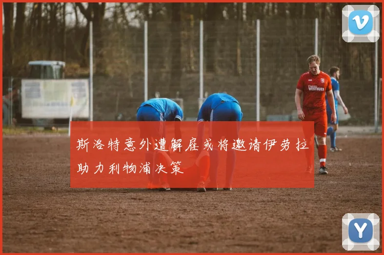 斯洛特意外遭解雇或将邀请伊劳拉助力利物浦决策