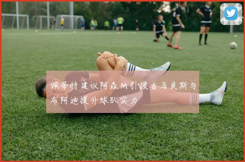 佩蒂特建议阿森纳引援吉马良斯与布阿迪提升球队实力