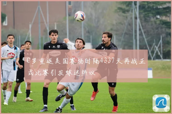 C罗重返美国赛场时隔4337天再战正式比赛引发球迷热议