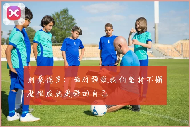 利桑德罗：面对强敌我们坚持不懈磨难成就更强的自己