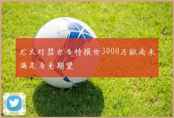 尤文对瑟尔洛特报价3000万欧尚未满足马竞期望