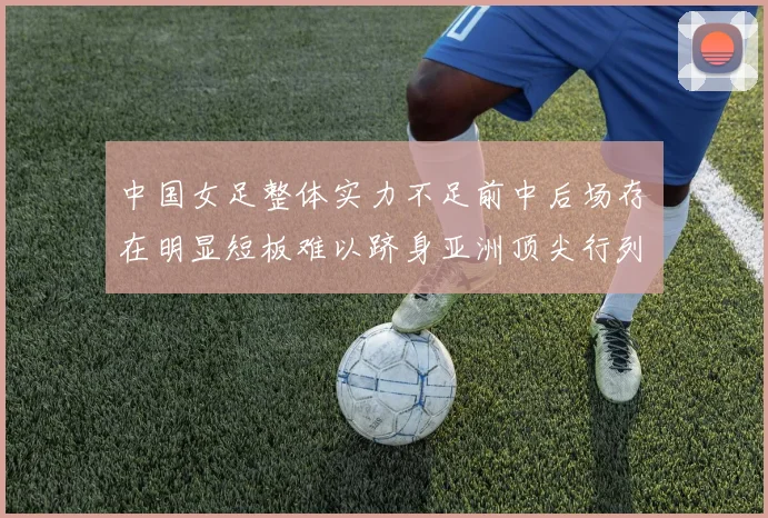 中国女足整体实力不足前中后场存在明显短板难以跻身亚洲顶尖行列